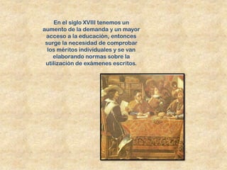 En el siglo XVIII tenemos un
aumento de la demanda y un mayor
 acceso a la educación, entonces
 surge la necesidad de comprobar
  los méritos individuales y se van
    elaborando normas sobre la
 utilización de exámenes escritos.
 