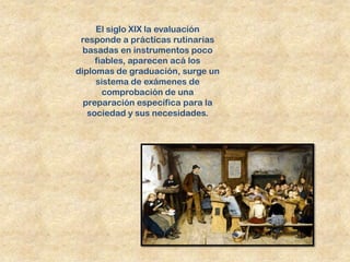 El siglo XIX la evaluación
 responde a prácticas rutinarias
  basadas en instrumentos poco
     fiables, aparecen acá los
diplomas de graduación, surge un
     sistema de exámenes de
       comprobación de una
  preparación específica para la
   sociedad y sus necesidades.
 