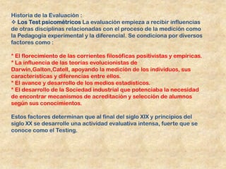 Historia de la Evaluación :
 Los Test psicométricos La evaluación empieza a recibir influencias
de otras disciplinas relacionadas con el proceso de la medición como
la Pedagogía experimental y la diferencial. Se condiciona por diversos
factores como :

* El florecimiento de las corrientes filosóficas positivistas y empíricas.
* La influencia de las teorías evolucionistas de
Darwin,Galton,Catell, apoyando la medición de los individuos, sus
características y diferencias entre ellos.
* El avance y desarrollo de los medios estadísticos.
* El desarrollo de la Sociedad industrial que potenciaba la necesidad
de encontrar mecanismos de acreditación y selección de alumnos
según sus conocimientos.

Estos factores determinan que al final del siglo XIX y principios del
siglo XX se desarrolle una actividad evaluativa intensa, fuerte que se
conoce como el Testing.
 