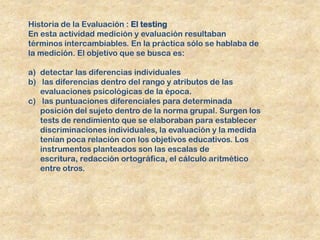 Historia de la Evaluación : El testing
En esta actividad medición y evaluación resultaban
términos intercambiables. En la práctica sólo se hablaba de
la medición. El objetivo que se busca es:

a) detectar las diferencias individuales
b) las diferencias dentro del rango y atributos de las
   evaluaciones psicológicas de la época.
c) las puntuaciones diferenciales para determinada
   posición del sujeto dentro de la norma grupal. Surgen los
   tests de rendimiento que se elaboraban para establecer
   discriminaciones individuales, la evaluación y la medida
   tenían poca relación con los objetivos educativos. Los
   instrumentos planteados son las escalas de
   escritura, redacción ortográfica, el cálculo aritmético
   entre otros.
 