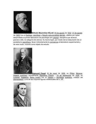 Wilhelm Maximilian Wundt (16 de agosto de 1832 -31 de agosto de 1920) fue un fisiólogo, psicólogo y filósofo estructuralista alemán, célebre por haber desarrollado el primer laboratorio de psicología (en Leipzig), disciplina que alcanzó, gracias a ello, la categoría de ciencia. Su teoría logró, por medio de la instauración de un paralelismo psicofísico, llevar indirectamente la conciencia al laboratorio experimental y, de este modo, incluirla como objeto de estudio<br />Sigmund Freud. (6 de mayo de 1856, en Příbor, Moravia, Imperio austríaco (actualmente República Checa) - 23 de septiembre de 1939, en Londres, Inglaterra, Reino Unido) fue un médico y neurólogo austriaco, creador del psicoanálisis y una de las mayores figuras intelectuales del s. XX.<br />lev vigotsky 17 de noviembre de 1896 – 11 de junio de 1934 en Moscú, Unión Soviética ]), psicólogo judío, uno de los más destacados teóricos de la psicología del desarrollo, fundador de la Psicología histórico-cultural y claro precursor de la neuropsicología soviética de la que sería máximo exponente.<br />Arnold Lucius Gesell (21 de junio de 1880 – 21 de mayo de 1961) fue un psicólogo y pediatra especializado en el desarrollo infantil. Su trabajo relacionado con el establecimiento de unas pautas de conducta infantil a lo largo del desarrollo, está considerado como uno de los más influyentes en la puericultura de los años 40 y 50.<br />Abraham Harold Maslow (Brooklyn, Nueva York, 1 de abril de 1908 - 8 de junio de 1970 Palo Alto, California) fue un psicólogo estadounidense conocido como uno de los fundadores y principales exponentes de la psicología humanista, una corriente psicológica que postula la existencia de una tendencia humana básica hacia la salud mental, la que se manifestaría como procesos continuos de búsqueda de auto actualización y autorrealización.<br />