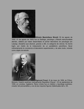 Wilhelm Maximiliano Wundt (16 de agosto de 1832 -31 de agosto de 1920) fue un fisiólogo, psicólogo y filósofo estructuralista alemán, célebre por haber desarrollado el primer laboratorio de psicología (en Leipzig), disciplina que alcanzó, gracias a ello, la categoría de ciencia. Su teoría logró, por medio de la instauración de un paralelismo psicofísico, llevar indirectamente la conciencia al laboratorio experimental y, de este modo, incluirla como objeto de estudio<br />Sigmund Freud. (6 de mayo de 1856, en Príbor, Moravia, Imperio austríaco (actualmente República Checa) - 23 de septiembre de 1939, en Londres, Inglaterra, Reino Unido) fue un médico y neurólogo austriaco, creador del psicoanálisis y una de las mayores figuras intelectuales del s. XX.<br />Lev vigotsky 17 de noviembre de 1896 – 11 de junio de 1934 en Moscú, Unión Soviética ]), psicólogo judío, uno de los más destacados teóricos de la psicología del desarrollo, fundador de la Psicología histórico-cultural y claro precursor de la neuropsicología soviética de la que sería máximo exponente.<br />Arnold Lucius Gesell (21 de junio de 1880 – 21 de mayo de 1961) fue un psicólogo y pediatra especializado en el desarrollo infantil. Su trabajo relacionado con el establecimiento de unas pautas de conducta infantil a lo largo del desarrollo, está considerado como uno de los más influyentes en la puericultura de los años 40 y 50.<br />Abraham Harold Maslow (Brooklyn, Nueva York, 1 de abril de 1908 - 8 de junio de 1970 Palo Alto, California) fue un psicólogo estadounidense conocido como uno de los fundadores y principales exponentes de la psicología humanista, una corriente psicológica que postula la existencia de una tendencia humana básica hacia la salud mental, la que se manifestaría como procesos continuos de búsqueda de auto actualización y autorrealización.<br />