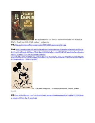 En 1925 se estreno una película estadounidense del cine mudo que
Charles Chaplin escribió, dirigió, produjo y protagonizo
URL:http://ycinemanow.files.wordpress.com/2007/04/la-quimera-del-oro.jpg

LINK:https://www.google.com.mx/url?sa=i&rct=j&q=&esrc=s&source=images&cd=&cad=rja&docid=9j
Zt1iE_rqYVeM&tbnid=BxFNkgLerPDlrM:&ved=0CAUQjRw&url=http%3A%2F%2Fraskolnikoff.wordpress.c
om%2F2007%2F11%2F15%2Fla-quimera-del-oro-
chaplin%2F&ei=DYVwUZbREYnCigLgrYDoBw&bvm=bv.45373924,d.cGE&psig=AFQjCNFsXUYs65nTZZp6fp
6tVL8qKIdsiA&ust=1366414978168677




                              En 1928 Walt Disney creo a un personaje animado llamado Mickey
mouse.

URL:http://1.bp.blogspot.com/_iIJrulhmKt0/SN0k9wmaeyI/AAAAAAAAAAM/ACTISyk3NGE/s320/Micke
y_Mouse_old_look_by_d_russo1.jpg
 