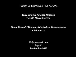 TEORIA DE LA IMAGEN FIJA Y MOVIL
Lesly Dinnelly Jimenez Almanza
TUTOR: Marco Moreno
Tema: Línea del Tiempo-Historia de la Comunicación
y la imagen.
Unipanamericana
Bogotá
Septiembre 2013
 