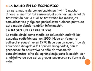  LA RADIO EN LO ECONOMICO
en este medio de comunicación se invirtió mucho
dinero al montar las emisoras, al obtener una señal de
transmisión por la cual se transmite los mensajes
comunicativos y algunos periodistas hicieron parte de
este medio dando también información.
LA RADIO EN LO CULTURAL
La radio sirvió como medio de educación existió las
escuelas radiofónicas en 1955. Hubo un fomento
cultural y educativo en 1970 llega con un nuevo tipo de
educación dirigido a los grupos marginados, con la
preocupación educativa no sólo de transmitir
conocimientos, sino del aprendizaje para la acción, con
el objetivo de que estos grupos superaran su forma de
vida.
 