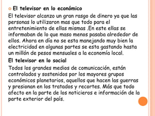  El televisor en lo económico
El televisor alcanzo un gran rasgo de dinero ya que las
personas lo utilizaron mas que todo para el
entretenimiento de ellas mismas .En este ellas se
informaban de lo que maso menos pasaba alrededor de
ellos. Ahora en día no se esta manejando muy bien la
electricidad en algunas partes se esta gastando hasta
un millón de pesos mensuales a la economía local.
El televisor en lo social
Todos los grandes medios de comunicación, están
controlados y sostenidos por los mayores grupos
económicos planetarios, aquellos que hacen las guerras
y presionan en los tratados y recortes. Más que todo
afecto en la parte de los noticieros e información de la
parte exterior del país.
 