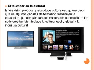  El televisor en lo cultural
la televisión produce y reproduce cultura eso quiere decir
que en algunos canales de televisión transmiten la
educación pueden ser canales nacionales o también en los
noticieros también incluye la cultura local y global y la
industria cultural.
 