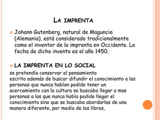 LA IMPRENTA
 Johann Gutenberg, natural de Maguncia
(Alemania), está considerado tradicionalmente
como el inventor de la imprenta en Occidente. La
fecha de dicho invento es el año 1450.
 LA IMPRENTA EN LO SOCIAL
se pretendía conservar el pensamiento
escrito además de buscar difundir el conocimiento a las
personas que nunca habían podido tener un
acercamiento con la cultura se buscaba llegar a mas
personas a las que nunca había podido llegar el
conocimiento sino que se buscaba abordarlas de una
manera diferente, por medio de los libros,
 
