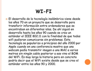WI-FI
 El desarrollo de la tecnología inalámbrica viene desde
los años 70 en un proyecto que se desarrollo para
transferir información entre ordenadores que se
encontraban en diferentes islas. De ahí siguió en
desarrollo hasta los años 90 cuando se creo un
estándar el IEEE 802.11 con la finalidad de que todos
wifi pudieran comunicarse sin problemas. Esta
tecnología se popularizo a principios del año 2000 por
Apple cuando en una conferencia mostro que una
webcam podía transmitir imagen a una MAC a varios
metros sin ningún cable posterior a eso vino el BOM
del WiFi. Es muy larga la historia pero en concreto
podría decir que el WiFi existe desde que se creo el
estándar entre los años 90 y 2000.
 