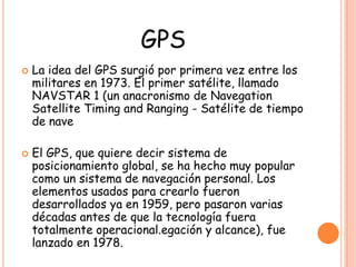 GPS
 La idea del GPS surgió por primera vez entre los
militares en 1973. El primer satélite, llamado
NAVSTAR 1 (un anacronismo de Navegation
Satellite Timing and Ranging - Satélite de tiempo
de nave
 El GPS, que quiere decir sistema de
posicionamiento global, se ha hecho muy popular
como un sistema de navegación personal. Los
elementos usados para crearlo fueron
desarrollados ya en 1959, pero pasaron varias
décadas antes de que la tecnología fuera
totalmente operacional.egación y alcance), fue
lanzado en 1978.
 