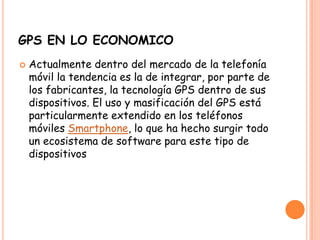 GPS EN LO ECONOMICO
 Actualmente dentro del mercado de la telefonía
móvil la tendencia es la de integrar, por parte de
los fabricantes, la tecnología GPS dentro de sus
dispositivos. El uso y masificación del GPS está
particularmente extendido en los teléfonos
móviles Smartphone, lo que ha hecho surgir todo
un ecosistema de software para este tipo de
dispositivos
 