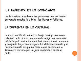 LA IMPRENTA EN LO ECONÓMICO
se les asigno empleo a las personas que no tenían
se vendió mucho la biblia , los libros y folletos.
LA IMPRENTA EN LO CULTURAL
La masificación de las letras trajo consigo una mayor
difusión de las ideas, inicialmente religiosas pero más
adelante políticas y sociales. Las nuevas ideas de cambio
y progreso trajeron consigo la luz del conocimiento y el
reconocimiento de que no todo lo que sucedía en la
tierra era dictado por un juez implacable desde el
cielo.
 