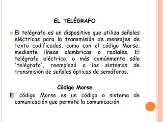 EL TELÉGRAFO
 El telégrafo es un dispositivo que utiliza señales
eléctricas para la transmisión de mensajes de
texto codificados, como con el código Morse,
mediante líneas alambricas o radiales. El
telégrafo eléctrico, o más comúnmente sólo
'telégrafo', reemplazó a los sistemas de
transmisión de señales ópticas de semáforos.
Código Morse
El código Morse es un código o sistema de
comunicación que permite la comunicación
 