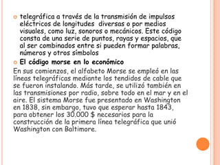  telegráfica a través de la transmisión de impulsos
eléctricos de longitudes diversas o por medios
visuales, como luz, sonoros o mecánicos. Este código
consta de una serie de puntos, rayas y espacios, que
al ser combinados entre si pueden formar palabras,
números y otros símbolos
 El código morse en lo económico
En sus comienzos, el alfabeto Morse se empleó en las
líneas telegráficas mediante los tendidos de cable que
se fueron instalando. Más tarde, se utilizó también en
las transmisiones por radio, sobre todo en el mar y en el
aire. El sistema Morse fue presentado en Washington
en 1838, sin embargo, tuvo que esperar hasta 1843,
para obtener los 30.000 $ necesarios para la
construcción de la primera línea telegráfica que unió
Washington con Baltimore.
 