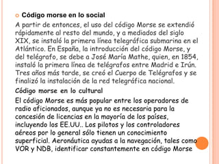  Código morse en lo social
A partir de entonces, el uso del código Morse se extendió
rápidamente al resto del mundo, y a mediados del siglo
XIX, se instaló la primera línea telegráfica submarina en el
Atlántico. En España, la introducción del código Morse, y
del telégrafo, se debe a José María Mathe, quien, en 1854,
instaló la primera línea de telégrafos entre Madrid e Irún.
Tres años más tarde, se creó el Cuerpo de Telégrafos y se
finalizó la instalación de la red telegráfica nacional.
Código morse en lo cultural
El código Morse es más popular entre los operadores de
radio aficionados, aunque ya no es necesaria para la
concesión de licencias en la mayoría de los países,
incluyendo los EE.UU.. Los pilotos y los controladores
aéreos por lo general sólo tienen un conocimiento
superficial. Aeronáutica ayudas a la navegación, tales como
VOR y NDB, identificar constantemente en código Morse
 