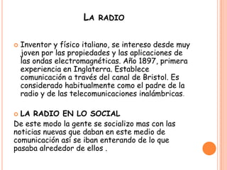 LA RADIO
 Inventor y físico italiano, se intereso desde muy
joven por las propiedades y las aplicaciones de
las ondas electromagnéticas. Año 1897, primera
experiencia en Inglaterra. Establece
comunicación a través del canal de Bristol. Es
considerado habitualmente como el padre de la
radio y de las telecomunicaciones inalámbricas.
 LA RADIO EN LO SOCIAL
De este modo la gente se socializo mas con las
noticias nuevas que daban en este medio de
comunicación así se iban enterando de lo que
pasaba alrededor de ellos .
 