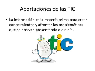 Aportaciones de las TIC
• La información es la materia prima para crear
  conocimientos y afrontar las problemáticas
  que se nos van presentando día a día.
 