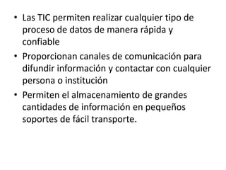 • Las TIC permiten realizar cualquier tipo de
  proceso de datos de manera rápida y
  confiable
• Proporcionan canales de comunicación para
  difundir información y contactar con cualquier
  persona o institución
• Permiten el almacenamiento de grandes
  cantidades de información en pequeños
  soportes de fácil transporte.
 