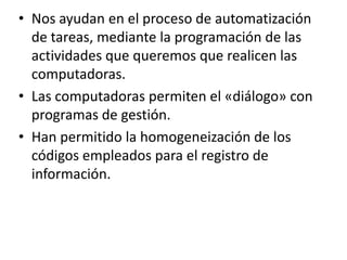 • Nos ayudan en el proceso de automatización
  de tareas, mediante la programación de las
  actividades que queremos que realicen las
  computadoras.
• Las computadoras permiten el «diálogo» con
  programas de gestión.
• Han permitido la homogeneización de los
  códigos empleados para el registro de
  información.
 