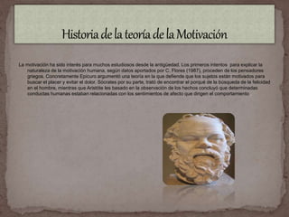 La motivación ha sido interés para muchos estudiosos desde la antigüedad. Los primeros intentos para explicar la 
naturaleza de la motivación humana, según datos aportados por C. Flores (1987), proceden de los pensadores 
griegos. Concretamente Epicuro argumentó una teoría en la que defiende que los sujetos están motivados para 
buscar el placer y evitar el dolor. Sócrates por su parte, trató de encontrar el porqué de la búsqueda de la felicidad 
en el hombre, mientras que Aristóte les basado en la observación de los hechos concluyó que determinadas 
conductas humanas estaban relacionadas con los sentimientos de afecto que dirigen el comportamiento . 
 