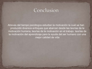 Atreves del tiempo psicólogos estudian la motivación la cual se han 
producido diversos enfoques que abarcan desde las teorías de la 
motivación humana, teorías de la motivación en el trabajo, teorías de 
la motivación del aprendizaje para la ayuda del ser humano con una 
mejor calidad de vida 
 