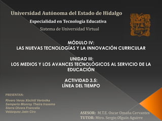 Universidad Autónoma del Estado de Hidalgo Especialidad en Tecnología Educativa  Sistema de Universidad Virtual MÓDULO IV: LAS NUEVAS TECNOLOGÍAS Y LA INNOVACIÓN CURRICULAR    UNIDAD III: LOS MEDIOS Y LOS AVANCES TECNOLÓGICOS AL SERVICIO DE LA EDUCACIÓN ACTIVIDAD 3.5: LÍNEA DEL TIEMPO PRESENTAN: Rivero Veras XóchitlVerónika Samperio MonroyTheiraIrasema Sierra Olvera Francelia Velázquez Jaén Ciro ASESOR:  M.T.E. Oscar Omaña Cervantes TUTOR: Mtro. Sergio Olguín Aguirre 