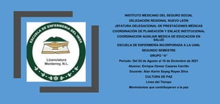 INSTITUTO MEXICANO DEL SEGURO SOCIAL
DELEGACIÓN REGIONAL NUEVO LEÓN
JEFATURA DELEGACIONAL DE PRESTACIONES MÉDICAS
COORDINACIÓN DE PLANEACIÓN Y ENLACE INSTITUCIONAL
COORDINACION AUXILIAR MEDICA DE EDUCACION EN
SALUD
ESCUELA DE ENFERMERÍA INCORPORADA A LA UANL
SEGUNDO SEMESTRE
GRUPO “A”
Periodo: Del 02 de Agosto al 18 de Diciembre de 2021
Alumno: Enrique Osmar Cazares Carrillo
Docente: Alan Karim Sayeg Reyes Silva
CULTURA DE PAZ
Línea del Tiempo
Movimientos que contribuyeron a la paz
 