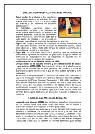 LÍNEA DEL TIEMPO DE EVALUACIÓN A NIVEL NACIONAL
 Edad media: Se evaluaba a los estudiantes
con exámenes orales y se aplicaban de forma
abierta, llevándose a cabo con el visto bueno
del maestro y en presencia de tribunales
especializados.
Se habilitaban exámenes orales con
características formales y se aplicaban en
forma abierta, considerando la asistencia de
diversas personas, pues se les denominaba
exámenes públicos, se llevaban a cabo con el
visto bueno del maestro y en presencia de
tribunales especializados en el área formativa de los alumnos.
 Siglo XVIII: Surge la necesidad de comprobar los méritos individuales y se
van elaborando normas sobre la utilización de exámenes escritos, siendo
poco objetivos y fiables, todo esto porque se estaba incrementando la
demanda para ingresar a la educación.
 Siglo XIX: La evaluación respondía a prácticas que se basaban en
instrumentos; aparecen los diplomas de graduación, surge un sistema de
exámenes de comprobación que se elaboraban de acuerdo con los
requerimientos de la sociedad de esa época.
 Implementación de los Testing, década de 1890.
 Obligatoriedad de la escuela primaria y el establecimiento de edades
reglamentarias (1888-1890): Primera noción del uso de la clasificación en
grados de los alumnos de escuelas primarias. Se comienza a tomar en
cuenta la edad para definir qué es lo que los niños pueden aprender y como
evaluarlos.
Ya en torno al último cuarto del XIX iniciativas de diverso tipo, tales como la
Ley sobre Instrucción Primaria en el Distrito y Territorios Federales (1888) y
los acuerdos del Primer Congreso Pedagógico (1889-1890), establecen la
edad escolar obligatoria que nos es familiar: de seis a doce años para
ambos sexos. En esta última delimitación de edades influyó de manera
significativa la percepción de la relación entre la edad de los escolares, su
comportamiento y el tipo de aprendizajes que podían realizar, datos que
servirían de base para clasificarlos en grupos que facilitarán el trabajo de los
maestros
Finales del siglo XIX e inicios del siglo XX
 Igualdad entre géneros (1889): Los contenidos educativos comenzaron a
ser los mismos tanto para niñas como para niños, con el tiempo la
evaluación comenzó a considerarse la misma para ambos.
Los planes de estudio para este nivel a lo largo del siglo XIX muestran una
tendencia a diferenciar los contenidos de los niños y de las niñas, en
detrimento de temas constitucionales (1832), de cálculo y científicos (1865)
según la mentalidad en juego en los diferentes momentos de la época. Se
puede decir que no es sino hasta los acuerdos del Primer Congreso
Pedagógico (1889) que se plantean los mismos contenidos para ambos.
 