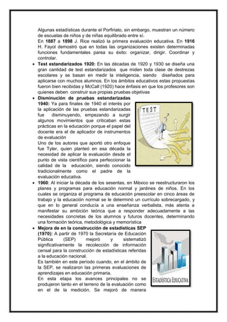 Algunas estadísticas durante el Porfiriato, sin embargo, muestran un número
de escuelas de niños y de niñas equilibrado entre sí.
En 1887 a 1898 J. Rice realizó la primera evaluación educativa. En 1916
H. Fayol demostró que en todas las organizaciones existen determinadas
funciones fundamentales parea su éxito: organizar, dirigir. Coordinar y
controlar.
 Test estandarizados 1920: En las décadas de 1920 y 1930 se diseña una
gran cantidad de test estandarizados que miden toda clase de destrezas
escolares y se basan en medir la inteligencia, siendo diseñados para
aplicarse con muchos alumnos. En los ámbitos educativos estas propuestas
fueron bien recibidas y McCall (1920) hace énfasis en que los profesores son
quienes deben construir sus propias pruebas objetivas
 Disminución de pruebas estandarizadas
1940: Ya para finales de 1940 el interés por
la aplicación de las pruebas estandarizadas
fue disminuyendo, empezando a surgir
algunos movimientos que criticaban estas
prácticas en la educación porque el papel del
docente era el de aplicador de instrumentos
de evaluación
Uno de los autores que aportó otro enfoque
fue Tyler, quien planteó en esa década la
necesidad de aplicar la evaluación desde el
punto de vista científico para perfeccionar la
calidad de la educación, siendo conocido
tradicionalmente como el padre de la
evaluación educativa.
 1960: Al iniciar la década de los sesentas, en México se reestructuraron los
planes y programas para educación normal y jardines de niños. En los
cuales se organiza el programa de educación preescolar en cinco áreas de
trabajo y la educación normal se le determinó un currículo sobrecargado, y
que en lo general conducía a una enseñanza verbalista, más atenta a
manifestar su ambición teórica que a responder adecuadamente a las
necesidades concretas de los alumnos y futuros docentes, determinando
una formación teórica, metodológica y memorística
 Mejora de en la construcción de estadísticas SEP
(1970): A partir de 1970 la Secretaría de Educación
Pública (SEP) mejoró y sistematizó
significativamente la recolección de información
censal para la construcción de estadísticas referidas
a la educación nacional.
Es también en este período cuando, en el ámbito de
la SEP, se realizaron las primeras evaluaciones de
aprendizajes en educación primaria.
En esta etapa los avances principales no se
produjeron tanto en el terreno de la evaluación como
en el de la medición. Se mejoró de manera
 