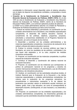 considerable la información censal disponible sobre el sistema educativo,
con el objeto de disponer de estadísticas confiables y comparables a través
del tiempo.
 Creación de la Subdirección de Evaluación y Acreditación (hoy
Dirección General de Evaluación de Políticas, DGEP) (1974): En el año
1974 se crea la Subdirección de Evaluación y Acreditación (hoy Dirección
General de Evaluación de Políticas, DGEP), dentro de la Secretaría de
Educación Pública (SEP), y se continúan aplicando pruebas de selección.
La DGEP es la unidad administrativa adscrita a la Unidad de Planeación y
Evaluación de Políticas Educativas que tiene como funciones:
I. Evaluar de manera sistemática y permanente, en coordinación con las
unidades administrativas de la Secretaría y las entidades especializadas
competentes, el desarrollo del sistema educativo nacional, el
cumplimiento de las políticas, objetivos, programas, proyectos,
actividades y compromisos establecidos en el Programa Nacional de
Educación, así como el impacto de los mismos;
II. Desarrollar y coordinar con las unidades administrativas y las
instancias especializadas competentes, mecanismos de evaluación de la
calidad y eficacia del sistema educativo nacional;
III. Evaluar la correcta inversión de recursos públicos que haga la
Secretaría, así como los resultados de las políticas y actividades a los
que hayan sido asignados y, en su caso, proponer las medidas
correctivas conducentes;
IV. Proponer, en coordinación con las instancias competentes, la política
nacional de evaluación educativa;
V. Contribuir al desarrollo y coordinación del sistema nacional de
evaluación Educativa;
VI. Proponer, en coordinación con las instancias que correspondan, la
política de participación nacional en los programas y estudios de
carácter internacional orientados a la determinación y uso de información
estadística y de indicadores educativos;
VII. Analizar, en coordinación con las autoridades educativas locales, el
Instituto Nacional para la Evaluación de la Educación y las demás
instancias especializadas y unidades administrativas competentes, los
criterios para la evaluación de los programas educativos, los
procedimientos e instrumentos necesarios a fin de obtener los
parámetros que permitan valorar el rendimiento escolar individual, por
materia, grado, nivel y tipo educativo, así como el correspondiente al
desempeño docente, contribuyendo, en caso necesario, a su desarrollo y
aplicación;
VIII. Proponer, en coordinación con las entidades especializadas y las
unidades administrativas competentes, los lineamientos generales de
evaluación que las autoridades educativas locales deban realizar, y
 
