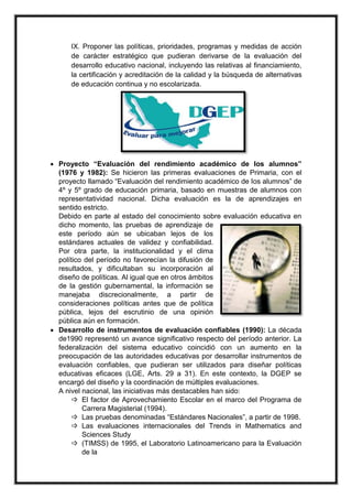 IX. Proponer las políticas, prioridades, programas y medidas de acción
de carácter estratégico que pudieran derivarse de la evaluación del
desarrollo educativo nacional, incluyendo las relativas al financiamiento,
la certificación y acreditación de la calidad y la búsqueda de alternativas
de educación continua y no escolarizada.
 Proyecto “Evaluación del rendimiento académico de los alumnos”
(1976 y 1982): Se hicieron las primeras evaluaciones de Primaria, con el
proyecto llamado “Evaluación del rendimiento académico de los alumnos” de
4º y 5º grado de educación primaria, basado en muestras de alumnos con
representatividad nacional. Dicha evaluación es la de aprendizajes en
sentido estricto.
Debido en parte al estado del conocimiento sobre evaluación educativa en
dicho momento, las pruebas de aprendizaje de
este período aún se ubicaban lejos de los
estándares actuales de validez y confiabilidad.
Por otra parte, la institucionalidad y el clima
político del período no favorecían la difusión de
resultados, y dificultaban su incorporación al
diseño de políticas. Al igual que en otros ámbitos
de la gestión gubernamental, la información se
manejaba discrecionalmente, a partir de
consideraciones políticas antes que de política
pública, lejos del escrutinio de una opinión
pública aún en formación.
 Desarrollo de instrumentos de evaluación confiables (1990): La década
de1990 representó un avance significativo respecto del período anterior. La
federalización del sistema educativo coincidió con un aumento en la
preocupación de las autoridades educativas por desarrollar instrumentos de
evaluación confiables, que pudieran ser utilizados para diseñar políticas
educativas eficaces (LGE, Arts. 29 a 31). En este contexto, la DGEP se
encargó del diseño y la coordinación de múltiples evaluaciones.
A nivel nacional, las iniciativas más destacables han sido:
 El factor de Aprovechamiento Escolar en el marco del Programa de
Carrera Magisterial (1994).
 Las pruebas denominadas “Estándares Nacionales”, a partir de 1998.
 Las evaluaciones internacionales del Trends in Mathematics and
Sciences Study
 (TIMSS) de 1995, el Laboratorio Latinoamericano para la Evaluación
de la
 