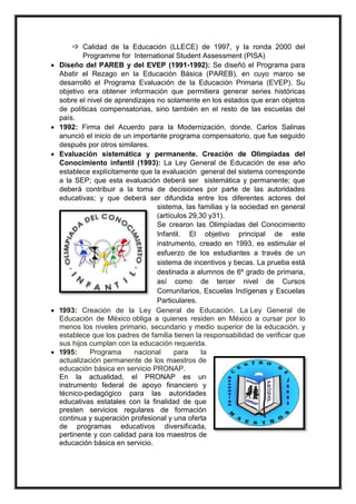  Calidad de la Educación (LLECE) de 1997, y la ronda 2000 del
Programme for International Student Assessment (PISA)
 Diseño del PAREB y del EVEP (1991-1992): Se diseñó el Programa para
Abatir el Rezago en la Educación Básica (PAREB), en cuyo marco se
desarrolló el Programa Evaluación de la Educación Primaria (EVEP). Su
objetivo era obtener información que permitiera generar series históricas
sobre el nivel de aprendizajes no solamente en los estados que eran objetos
de políticas compensatorias, sino también en el resto de las escuelas del
país.
 1992: Firma del Acuerdo para la Modernización, donde, Carlos Salinas
anunció el inicio de un importante programa compensatorio, que fue seguido
después por otros similares.
 Evaluación sistemática y permanente. Creación de Olimpiadas del
Conocimiento infantil (1993): La Ley General de Educación de ese año
establece explícitamente que la evaluación general del sistema corresponde
a la SEP; que esta evaluación deberá ser sistemática y permanente; que
deberá contribuir a la toma de decisiones por parte de las autoridades
educativas; y que deberá ser difundida entre los diferentes actores del
sistema, las familias y la sociedad en general
(artículos 29,30 y31).
Se crearon las Olimpíadas del Conocimiento
Infantil. El objetivo principal de este
instrumento, creado en 1993, es estimular el
esfuerzo de los estudiantes a través de un
sistema de incentivos y becas. La prueba está
destinada a alumnos de 6º grado de primaria,
así como de tercer nivel de Cursos
Comunitarios, Escuelas Indígenas y Escuelas
Particulares.
 1993: Creación de la Ley General de Educación. La Ley General de
Educación de México obliga a quienes residen en México a cursar por lo
menos los niveles primario, secundario y medio superior de la educación, y
establece que los padres de familia tienen la responsabilidad de verificar que
sus hijos cumplan con la educación requerida.
 1995: Programa nacional para la
actualización permanente de los maestros de
educación básica en servicio PRONAP.
En la actualidad, el PRONAP es un
instrumento federal de apoyo financiero y
técnico-pedagógico para las autoridades
educativas estatales con la finalidad de que
presten servicios regulares de formación
continua y superación profesional y una oferta
de programas educativos diversificada,
pertinente y con calidad para los maestros de
educación básica en servicio.
 