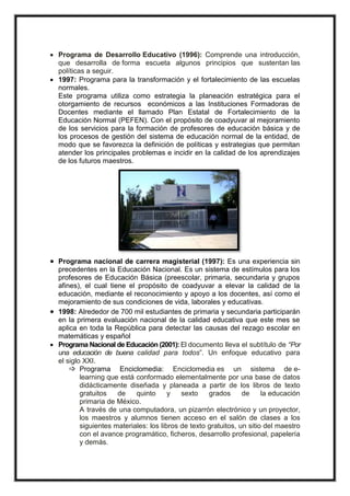  Programa de Desarrollo Educativo (1996): Comprende una introducción,
que desarrolla de forma escueta algunos principios que sustentan las
políticas a seguir.
 1997: Programa para la transformación y el fortalecimiento de las escuelas
normales.
Este programa utiliza como estrategia la planeación estratégica para el
otorgamiento de recursos económicos a las Instituciones Formadoras de
Docentes mediante el llamado Plan Estatal de Fortalecimiento de la
Educación Normal (PEFEN). Con el propósito de coadyuvar al mejoramiento
de los servicios para la formación de profesores de educación básica y de
los procesos de gestión del sistema de educación normal de la entidad, de
modo que se favorezca la definición de políticas y estrategias que permitan
atender los principales problemas e incidir en la calidad de los aprendizajes
de los futuros maestros.
 Programa nacional de carrera magisterial (1997): Es una experiencia sin
precedentes en la Educación Nacional. Es un sistema de estímulos para los
profesores de Educación Básica (preescolar, primaria, secundaria y grupos
afines), el cual tiene el propósito de coadyuvar a elevar la calidad de la
educación, mediante el reconocimiento y apoyo a los docentes, así como el
mejoramiento de sus condiciones de vida, laborales y educativas.
 1998: Alrededor de 700 mil estudiantes de primaria y secundaria participarán
en la primera evaluación nacional de la calidad educativa que este mes se
aplica en toda la República para detectar las causas del rezago escolar en
matemáticas y español
 Programa Nacional de Educación (2001): El documento lleva el subtítulo de “Por
una educación de buena calidad para todos”. Un enfoque educativo para
el siglo XXI.
 Programa Enciclomedia: Enciclomedia es un sistema de e-
learning que está conformado elementalmente por una base de datos
didácticamente diseñada y planeada a partir de los libros de texto
gratuitos de quinto y sexto grados de la educación
primaria de México.
A través de una computadora, un pizarrón electrónico y un proyector,
los maestros y alumnos tienen acceso en el salón de clases a los
siguientes materiales: los libros de texto gratuitos, un sitio del maestro
con el avance programático, ficheros, desarrollo profesional, papelería
y demás.
 