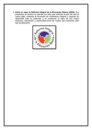  Entra en vigor la Reforma Integral de la Educación Básica (2009): Sus
propósitos se centran en atender los retos que enfrenta el país de cara al
nuevo siglo, mediante la formación de ciudadanos íntegros y capaces de
desarrollar todo su potencial, y en coadyuvar al logro de una mayor
eficiencia, articulación y continuidad entre los niveles que conforman este
tipo de educación.
 