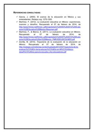 REFERENCIAS CONSULTADAS:
 García, J. (2005). El avance de la educación en México y sus
antecedentes. Redalyc.org, 1275-1283.
 Martínez, F. (2012). La evaluación educativa en México: experiencias,
avances y desafíos. Recuperado el 07 de febrero de 2014, de
http://www.fmrizo.net/fmrizo_pdfs/capitulos/C%20050%202012%20Evalu
acion%20Educativa%20Mexico-Resumen.pdf
 Martínez, F., & Blanco, E. (2011). La evaluación educativa en México.
Recuperado el 07 de febrero de 2014, de
http://www.fmrizo.net/fmrizo_pdfs/capitulos/C%20047%202010%20Evalu
acion%20Educativa%20en%20Mexico_FMR-EB%20COLMEX.pdf
 Zorrilla, M. (2010). Trayectoria de la evaluación de la educación en
México. Recuperado el 07 de febrero de 2014, de
http://clubepe.com/sitio/wp-content/uploads/2013/03/Trayectoria-de-la-
evaluaci%C3%B3n-de-la-educaci%C3%B3n-en-M%C3%A9xico-
desaf%C3%ADos-para-la-escuela-y-los-educadores.pdf
 
