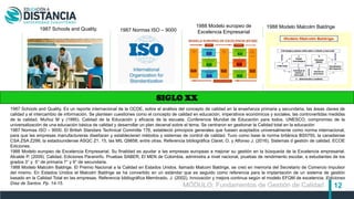 12
SIGLO XX
1987 Schools and Quality. 1987 Normas ISO – 9000
1988 Modelo europeo de
Excelencia Empresarial
1988 Modelo Malcolm Baldrige
1987 Schools and Quality. Es un reporte internacional de la OCDE, sobre el análisis del concepto de calidad en la enseñanza primaria y secundaria, las áreas claves de
calidad y el intercambio de información. Se plantean cuestiones como el concepto de calidad en educación, imperativos económicos y sociales, las controvertidas medidas
de la calidad. Muñoz M y (1995). Calidad de la Educación y eficacia de la escuela. Conferencia Mundial de Educación para todos, UNESCO, compromiso de la
universalización de una educación básica de calidad y desarrollar un plan decenal sobre el tema. Se centraron en gestionar la Calidad total en la educación
1987 Normas ISO – 9000. El British Standars Technical Committe 176, estableció principios generales que fuesen aceptados universalmente como norma internacional,
para que las empresas manufactureras diseñaran y establecieran métodos y sistemas de control de calidad. Tuvo como base la norma británica BS5750, la canadiense
CSA ZSA Z299, la estadounidense ASQC Z1. 15, las MIL Q9858, entre otras. Referencia bibliográfica Claret, O. y Alfonso J. (2016). Sistemas d gestión de calidad. ECOE
Ediciones.
1988 Modelo europeo de Excelencia Empresarial, Su finalidad es ayudar a las empresas europeas a mejorar su gestión en la búsqueda de la Excelencia empresarial.
Alcalde P. (2009). Calidad. Ediciones Paraninfo. Pruebas SABER, El MEN de Colombia, administra a nivel nacional, pruebas de rendimiento escolar, a estudiantes de los
grados 3° y 5° de primaria 7° y 9° de secundaria.
1988 Modelo Malcolm Baldrige. El Premio Nacional a la Calidad en Estados Unidos, llamado Malcom Baldrige, se creó en memoria del Secretario de Comercio impulsor
del mismo. En Estados Unidos el Malcolm Baldrige se ha convertido en un estándar que es seguido como referencia para la implantación de un sistema de gestión
basado en la Calidad Total en las empresas. Referencia bibliográfica Membrado, J. (2002). Innovación y mejora continua según el modelo EFQM de excelencia. Ediciones
Díaz de Santos. Pp. 14-15.
MÓDULO: Fundamentos de Gestión de Calidad
 
