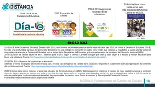 18
SIGLO XXI
2015 Día E de la
Excelencia Educativa.
PIRLS 2016 Agencia de
la calidad en la
educación2015 Educación de
calidad
Colombia tiene como
meta ser el país
más educado de América
Latina en el 2025..
2015 Día E de la Excelencia Educativa. Desde el año 2015, en Colombia se plantea la meta de ser la mejor educada para 2025, el Día de la Excelencia Educativa (Día E)
ha sido una oportunidad para que la Comunidad Educativa en cada colegio se concentre en saber cómo están sus procesos y resultados, y pueda acordar acciones
conjuntas para alcanzar la Excelencia Educativa, con el apoyo de las Secretarías de Educación y el acompañamiento del Ministerio de Educación Nacional (MEN).
2015 Educación de calidad es uno de los 17 objetivos para el 2030 según la Unesco. La meta es lograr que todos y todas vayan a la escuela y reciban educación para
llevar una vida plena. Fuente http://www.cinu.mx/temas/objetivos-de-desarrollo-sosten/objetivo-4-educacion-de-calida/
2016 PIRLS 2016 Agencia de la calidad en la educación
Además, el centro encargado del estudio en cada país, en este caso la Agencia de Calidad de la Educación, responde un cuestionario sobre la organización de contenido
del currículo nacional. Fuente: https://www.agenciaeducacion.cl/estudios/estudios-internacionales/pirls/
2025 Colombia tiene como meta ser el país más educado de América Latina en el 2025. Estrategias como incentivar el ingreso de mejor capital humano a la profesión
docente, ya que quienes se deciden por esta no son los de mejor desempeño en pruebas estandarizadas; contar con una evaluación que cobije a toda la planta de
educadores del país; continuar mejorando la calidad de programas de formación, como ‘Todos a Aprender’ y ‘Becas para la Excelencia Docente’.
Fuente:http://otrasvoceseneducacion.org/archivos/246808
MÓDULO: Fundamentos de Gestión de Calidad
 