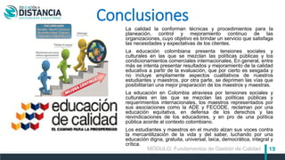 19
Conclusiones
La calidad la conforman técnicas y procedimientos para la
planeación, control y mejoramiento continuo de las
organizaciones, cuyo objetivo es brindar un servicio que satisfaga
las necesidades y expectativas de los clientes.
La educación colombiana presenta tensiones sociales y
culturales en las que se mezclan las políticas públicas y los
condicionamientos comerciales internacionales. En general, entre
más se intenta presentar resultados y mejoramiento de la calidad
educativa a partir de la evaluación, que por cierto es sesgada y
no incluye ampliamente aspectos cualitativos de nuestros
estudiantes y maestros, por otra parte, se deprimen las vías que
posibilitarían una mejor preparación de los maestros y maestras.
La educación en Colombia atraviesa por tensiones sociales y
culturales en las que se mezclan las políticas públicas y
requerimientos internacionales, los maestros representados por
sus asociaciones como la ADE y FECODE, reclaman por una
educación equitativa, en defensa de los derechos y las
reivindicaciones de los educadores, y en pro de una política
pública acorde al contexto colombiano.
Los estudiantes y maestros en el mundo alzan sus voces contra
la mercantilización de la vida y del saber, luchando por una
educación digna, gratuita, universal, laica, democrática, integral y
crítica.
MÓDULO: Fundamentos de Gestión de Calidad
 