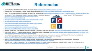 20
Referencias
• Aguilera, A. (2017). Breve Historia de la Calidad. Recuperado de http://anamariaaguilera.com/breve-historia-de-la-calidad/
• Aradillas, Chava (2014). Historia de la calidad, línea de tiempo. Recuperado en: https://prezi.com/rsjxwrg6ujar/historia-de-la-calidad-linea-del-tiempo/
• Ávila, F. (2015). Origen, Evolución y Filosofía de La Calidad Total. Recuperado de https://es.scribd.com/document/287013161/2-1-Origen-Evolucion-y-Filosofia-de-La-Calidad-Total
• Hernández, A., Fabela, M. y Martínez, M. (2001). Sistemas de Calidad y Acreditación Aplicados a Laboratorios de Prueba Publicación Técnica N°185”. Recuperado de
http://www.imt.mx/archivos/Publicaciones/PublicacionTecnica/pt185.pdf
• http://www.euskalit.net/pdf/calidad_total.pdf
• https://www.preceden.com/timelines/270063-linea-de-tiempo-historia-de-la-calidad
• http://www.tecnologiaycalidad.galeon.com/calidad/6.htm
• https://infogram.com/linea-de-tiempo-evolucion-de-la-calidad-1h7k23w1x39v6xr
• https://www.youtube.com/watch?v=HgJ39N4Pf6M
• https://prezi.com/rsjxwrg6ujar/historia-de-la-calidad-linea-del-tiempo/
• https://prezi.com/lsgfx76h4jm4/linea-de-tiempo-evolucion-de-la-calidad/
• Melgarejo, Daniel (2015). Línea de tiempo evolución de la calidad. Consultado el 13 de enero del 2019 en: https://prezi.com/lsgfx76h4jm4/linea-de-tiempo-evolucion-de-la-calidad/
• Prieto, J. (s.f.). MÓDULO 1. "Calidad: Historia, Evolución, Estado Actual y Futuro" Disponible en https://www2.uned.es/master-gestion-calidad/documentos/MASTER%20CALIDAD-
TEXTOS%20DEL%20CURSO%20PARA%20EL%20ALUMNO.pdf
• Rubio, A. (2018). Recuperado de https://www.timetoast.com/timelines/origenes-y-evolucion-de-la-gestion-de-la-calidad-total-78358a25-708d-4321-a7ac-e1d8fd2d3be8
• Serrato, Diana (2018). De la calidad y sus herramientas en el proceso de gestión. Consultado el 12 de enero del 2019 en:
https://posgradosvirtuales.ecci.edu.co/pluginfile.php/4982/mod_resource/content/2/ova/unidad2.html
• Sierra, D. (2016). Historia de la evolución de la gestión de calidad. virtualización en CUN Corporación Unificada Nacional de Educación Superior. Disponible en
https://es.slideshare.net/dianasierra23/historia-de-la-evolucion-de-la-gestion-de-calidad?from_action=save
• Torres, K., Ruiz, T., Ospino, L. y Martínez, F. (2012). Calidad y su evolución: una revisión. (Quality and its evolution: a review) Dimens. empres. Vol. 10 No. 2, pp. 100-107.
Disponible en http://ojs.uac.edu.co/index.php/dimension-empresarial/article/download/213/197
MÓDULO: Fundamentos de Gestión de Calidad
 