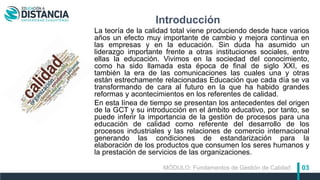 03
Introducción
La teoría de la calidad total viene produciendo desde hace varios
años un efecto muy importante de cambio y mejora continua en
las empresas y en la educación. Sin duda ha asumido un
liderazgo importante frente a otras instituciones sociales, entre
ellas la educación. Vivimos en la sociedad del conocimiento,
como ha sido llamada esta época de final de siglo XXI, es
también la era de las comunicaciones las cuales una y otras
están estrechamente relacionadas Educación que cada día se va
transformando de cara al futuro en la que ha habido grandes
reformas y acontecimientos en los referentes de calidad.
En esta línea de tiempo se presentan los antecedentes del origen
de la GCT y su introducción en el ámbito educativo, por tanto, se
puede inferir la importancia de la gestión de procesos para una
educación de calidad como referente del desarrollo de los
procesos industriales y las relaciones de comercio internacional
generando las condiciones de estandarización para la
elaboración de los productos que consumen los seres humanos y
la prestación de servicios de las organizaciones.
MÓDULO: Fundamentos de Gestión de Calidad
 