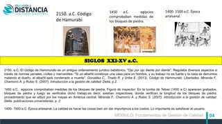 04
1450 a.C. egipcios
comprobaban medidas de
los bloques de piedra.
1400- 1500 a.C. Época
artesanal.
2150. a.C. El código de Hammurabi es un antiguo ordenamiento jurídico babilónico. "Ojo por ojo diente por diente". Regulaba diversos aspectos a
través de normas penales, civiles y mercantiles. "Si un albañil construye una casa para un hombre, y su trabajo no es fuerte y la casa se derrumba
matando al dueño, el albañil será condenado a muerte". González C., Tirado R. y Uribe E. (2013). Código de Hammurabi. Libertades. Miranda F.,
Chamorro A. y Rubio S. (2007). Introducción a la gestión de calidad. Delta. p.2.
1450 a.C. egipcios comprobaban medidas de los bloques de piedra. Figura de inspector: En la tumba de Tebas (1450 a C) aparecen grabados,
bloques de piedra y luego se verificaba dicho trabajo.es decir, existían inspectores, donde verifican la longitud de los bloques de piedra,
procedimiento que se utilizó por los mayas en América central. Miranda F., Chamorro A. y Rubio S. (2007). Introducción a la gestión de calidad.
Delta, publicaciones universitarias. p. 2.
1400- 1500 a.C. Época artesanal. La calidad es hacer las cosas bien sin dar importancia a los costos. Lo importante es satisfacer al usuario.
2150. a.C. Código
de Hamurabi
SIGLOS XXI-XV a.C.
MÓDULO: Fundamentos de Gestión de Calidad
 