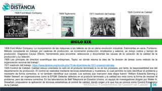 06
SIGLO XIX
1908 Ford Motor Company 1909 Taylorismo 1911 medición del trabajo
1920 Control de Calidad
1908 Ford Motor Company. La incorporación de las máquinas a los talleres se da en plena revolución industrial. Fabricantes en serie. Fordismo:
Método consistente en trabajar por cadenas de producción, se incrementó producción, empleados y salarios, se redujo costos y tiempo de
producción. Diagrama Causa- Efecto, herramienta para encontrar, seleccionar y documentar las causas de la variación de la calidad de la
producción y su relación.
1909 Les principes de direction scientifique des entreprises, Taylor, en donde retoma la idea de “la división de tareas como método de la
organización racional del trabajo”.
1911 medición del trabajo. https://www.lahaine.org/mundo.php/15-de-diciembre-de-1911-creacion-del-dep
1920 Control de Calidad. Calidad estuvo orientada no solo en el producto terminado si no en los procesos, por tanto, la responsabilidad era del
departamento de producción. El control se realizaba mediante técnicas estadísticas y muestreos, lo cual permitía no solo identificar el problema y
resolverlo de forma correctiva, si no también identificar sus causas. Los autores que marcaron esta etapa fueron: William Edwards Deming y
Walter Stewart, en organizaciones como la EFQM. Detectar defectos en el producto terminado y la calidad era vista como la forma de resolver el
problema, pero de manera correctiva. En los laboratorios de Bell Telephone en Estados Unidos, un equipo de investigadores dirigido por Walter A.
Shewhart, propusieron la aplicación de técnicas estadísticas al control de calidad, dando origen a lo que hoy se conoce como Control Estadístico
de la Calidad. MÓDULO: Fundamentos de Gestión de Calidad
 