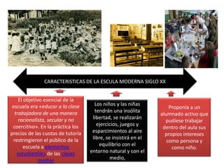 CARACTERISTICAS DE LA ESCULA MODERNA SIGLO XXEl objetivo esencial de la escuela era «educar a la clase trabajadora de una manera racionalista, secular y no coercitiva». En la práctica los precios de las cuotas de tutoría restringieron el público de la escuela a elementos estudiantiles de las clases mediasProponía a un alumnado activo que pudiese trabajar dentro del aula sus propios intereses como persona y como niño.Los niños y las niñas tendrán una insólita libertad, se realizarán ejercicios, juegos y esparcimientos al aire libre, se insistirá en el equilibrio con el entorno natural y con el medio,