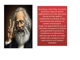 Se propuso  desarrollar una teoria económica capaz de apartar explicaciones a la crisis ,pero peroAla vez de inter pelar al proletariado a participar en ella activamente para producir un cambio revolucionario.Surge una argumentación que no solo basta el espacio y la escuela para garantizar el proceso de enseñanza si no elementos y ejercicios que brinda una mejor calidad vida y progreso en las aulas como lo es el sistema educativo