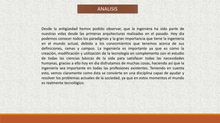 ANALISIS
Desde la antigüedad hemos podido observar, que la ingeniera ha sido parte de
nuestras vidas desde las primeras arquitecturas realizadas en el pasado. Hoy día
podemos conocer todos los paradigmas y la gran importancia que tiene la ingeniería
en el mundo actual, debido a los conocimientos que tenemos acerca de sus
definiciones, ramas y campos. La ingeniería es importante ya que es como la
creación, modificación y utilización de la tecnología en complemento con el estudio
de todas las ciencias básicas de la vida para satisfacer todas las necesidades
humanas, gracias a ello hoy en dia disfrutamos de muchas cosas, haciendo así que la
ingeniería sea importante en todas las profesiones existentes. Teniendo en cuenta
esto, vemos claramente como ésta se convierte en una disciplina capaz de ayudar y
resolver los problemas actuales de la sociedad, ya que en estos momentos el mundo
es realmente tecnológico.
 