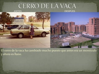 ANTES                                 DESPUES




El cerro de la vaca ha cambiado mucho puesto que antes era un montículo
y ahora es llano.
 