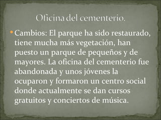  Cambios: El parque ha sido restaurado,
 tiene mucha más vegetación, han
 puesto un parque de pequeños y de
 mayores. La oficina del cementerio fue
 abandonada y unos jóvenes la
 ocuparon y formaron un centro social
 donde actualmente se dan cursos
 gratuitos y conciertos de música.
 