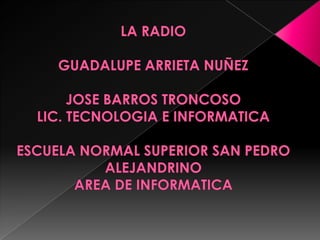 LA RADIO GUADALUPE ARRIETA NUÑEZJOSE BARROS TRONCOSO LIC. TECNOLOGIA E INFORMATICA ESCUELA NORMAL SUPERIOR SAN PEDRO ALEJANDRINOAREA DE INFORMATICA 