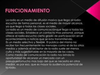 FUNCIONAMIENTOLa radio es un medio de difusión masivo que llega al radio-escucha de forma personal, es el medio de mayor alcance, ya que llega a todas las clases sociales. La radio es un medio de comunicaciónque llega a todas las clases sociales. Establece un contacto mas personal, porque ofrece al radio-escucha cierto grado de participación en el acontecimiento o noticia que se esta transmitiendo. Es un medio selectivo y flexible. El público del mismo no recibe tan frecuentemente los mensajes como el de los otros medios y además el receptor de la radio suele ser menos culto y más sugestionable en la mayoría de los casos.Como medio de comunicación la radio nos brinda la oportunidad de alcanzar un mercado con un presupuestomucho mas bajo del que se necesita en otros medios, es por eso, que es mayor la audiencia potencial de la radio. 