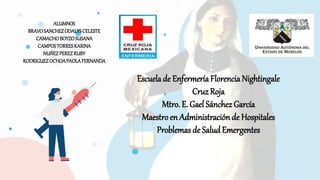 Escuelade EnfermeríaFlorenciaNightingale
Cruz Roja
Mtro. E. Gael Sánchez García
Maestroen Administraciónde Hospitales
Problemas de Salud Emergentes
ALUMNOS
BRAVOSANCHEZODALYSCELESTE
CAMACHOBOYZOSUSANA
CAMPOSTORRESKARINA
NUÑEZPEREZRUBY
RODRIGUEZOCHOAPAOLAFERNANDA
 